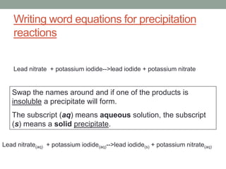 Writing word equations for precipitation
    reactions


    Lead nitrate + potassium iodide-->lead iodide + potassium nitrate


   Swap the names around and if one of the products is
   insoluble a precipitate will form.
   The subscript (aq) means aqueous solution, the subscript
   (s) means a solid precipitate.

Lead nitrate(aq) + potassium iodide(aq)-->lead iodide(s) + potassium nitrate(aq)
 