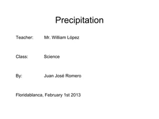 Precipitation
Teacher:      Mr. William López



Class:       Science



By:          Juan José Romero



Floridablanca, February 1st 2013
 