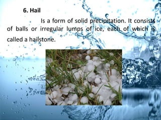 6. Hail
Is a form of solid precipitation. It consists
of balls or irregular lumps of ice, each of which is
called a hailstone.
 