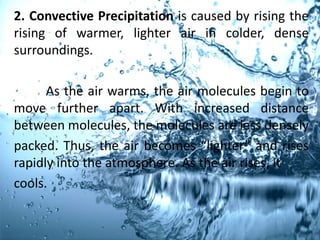 2. Convective Precipitation is caused by rising the
rising of warmer, lighter air in colder, dense
surroundings.
As the air warms, the air molecules begin to
move further apart. With increased distance
between molecules, the molecules are less densely
packed. Thus, the air becomes “lighter” and rises
rapidly into the atmosphere. As the air rises, it
cools.
 