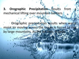3. Orographic Precipitation results from a
mechanical lifting over mountain barriers.
Orographic precipitation results when warm
moist air moving across the ocean is forced to rise
by large mountains. As the air rises, it cools.
 