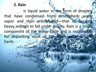 2. Rain
Is liquid water in the form of droplets
that have condensed from atmospheric water
vapor and then precipitated—that is, become
heavy enough to fall under gravity. Rain is a major
component of the water cycle and is responsible
for depositing most of the fresh water on the
Earth.
 