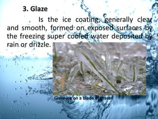 3. Glaze
Is the ice coating, generally clear
and smooth, formed on exposed surfaces by
the freezing super cooled water deposited by
rain or drizzle.
Glaze ice on a blade of grass
 