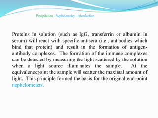 Precipitation - Nephelometry - Introduction
Proteins in solution (such as IgG, transferrin or albumin in
serum) will react with specific antisera (i.e., antibodies which
bind that protein) and result in the formation of antigen-
antibody complexes. The formation of the immune complexes
can be detected by measuring the light scattered by the solution
when a light source illuminates the sample. At the
equivalencepoint the sample will scatter the maximal amount of
light. This principle formed the basis for the original end-point
nephelometers.
 