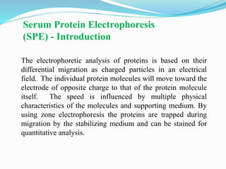 Serum Protein Electrophoresis
(SPE) - Introduction
The electrophoretic analysis of proteins is based on their
differential migration as charged particles in an electrical
field. The individual protein molecules will move toward the
electrode of opposite charge to that of the protein molecule
itself. The speed is influenced by multiple physical
characteristics of the molecules and supporting medium. By
using zone electrophoresis the proteins are trapped during
migration by the stabilizing medium and can be stained for
quantitative analysis.
 