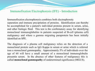 Immunofixation Electrophoresis (IFE) - Introduction
Immunofixation electrophoresis combines both electrophoretic
separation and immune precipitation of proteins. Identification can thereby
be accomplished for a patient's individual proteins present in serum, urine,
and other biologic fluid. This test is the confirmatory assay for identifying
monoclonal immunoglobulins in patients suspected of B-cell (plasma cell)
malignancy and where a gamma migrating paraprotein has been initially
identified on SPE.
The diagnosis of a plasma cell malignancy relies on the detection of a
monoclonal protein such as IgG Kappa in serum or urine which is referred
toas a monoclonal gammopathy. Approximately 5% of individuals over the
age of 60 will have a small amount of a monoclonal immunoglobulin
presentin serum. In the absence of other features of malignancy this is
called monoclonal gammopathy of undetermined significance (MGUS).
 