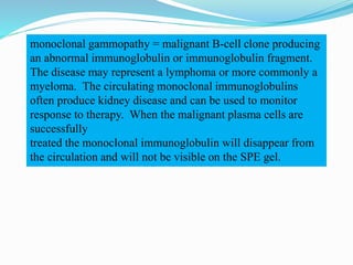 monoclonal gammopathy = malignant B-cell clone producing
an abnormal immunoglobulin or immunoglobulin fragment.
The disease may represent a lymphoma or more commonly a
myeloma. The circulating monoclonal immunoglobulins
often produce kidney disease and can be used to monitor
response to therapy. When the malignant plasma cells are
successfully
treated the monoclonal immunoglobulin will disappear from
the circulation and will not be visible on the SPE gel.
 