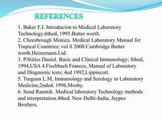 1. Baker F.J. Introducion to Medical Laboratory
Technology;6thed, 1995.Butter worth.
2. Cheesbrough Monica. Medical Laboratory Manual for
Tropical Countries; vol ll 2000.Cambridge Butter
worth.Heinemann.Ltd.
3. P.Stities Daniel. Basic and Clinical Immunology; 8thed,
1994,USA 4.Fischbach Frances, Manual of Laboratory
and Diagnostic tests; 4ed 1992,Lippincott.
5. Turgeon L.M, Immunology and Serology in Laboratory
Medicine,2nded, 1996,Mosby.
6. Sood Ramnik. Medical laboratory Technology methods
and interpretation.4thed, New Delhi-India, Jaypee
Brothers.
 