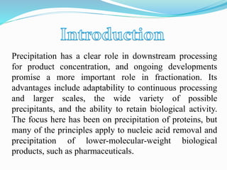 Precipitation has a clear role in downstream processing
for product concentration, and ongoing developments
promise a more important role in fractionation. Its
advantages include adaptability to continuous processing
and larger scales, the wide variety of possible
precipitants, and the ability to retain biological activity.
The focus here has been on precipitation of proteins, but
many of the principles apply to nucleic acid removal and
precipitation of lower-molecular-weight biological
products, such as pharmaceuticals.
 