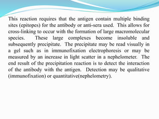 This reaction requires that the antigen contain multiple binding
sites (epitopes) for the antibody or anti-sera used. This allows for
cross-linking to occur with the formation of large macromolecular
species. These large complexes become insoluble and
subsequently precipitate. The precipitate may be read visually in
a gel such as in immunofixation electrophoresis or may be
measured by an increase in light scatter in a nephelometer. The
end result of the precipitation reaction is to detect the interaction
of the antibody with the antigen. Detection may be qualitative
(immunofixation) or quantitative(nephelometry).
 