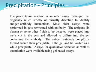 Precipitation - Principles
The precipitation reaction is an older assay technique that
originally relied strictly on visually detection to identify
antigen-antibody interactions. Most older assays were
performed in gels permeated with antibody. The antigens (in
plasma or some other fluid) to be detected were placed into
wells cut in the gels and allowed to diffuse into the gel
containing the antibody. The antigen antibody complexes
formed would then precipitate in the gel and be visible as a
white precipitate. Assays for qualitative detection as well as
quantitation were available using gel based assays.
 