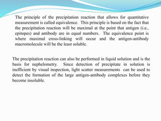 The principle of the precipitation reaction that allows for quantitative
measurement is called equivalence. This principle is based on the fact that
the precipitation reaction will be maximal at the point that antigen (i.e.,
epitopes) and antibody are in equal numbers. The equivalence point is
where maximal cross-linking will occur and the antigen-antibody
macromolecule will be the least soluble.
The precipitation reaction can also be performed in liquid solution and is the
basis for nephelometry. Since detection of precipitate in solution is
inefficient by visual inspection, light scatter measurements can be used to
detect the formation of the large antigen-antibody complexes before they
become insoluble.
 
