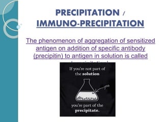 PRECIPITATION /
IMMUNO-PRECIPITATION
The phenomenon of aggregation of sensitized
antigen on addition of specific antibody
(precipitin) to antigen in solution is called
‘precipitation’.
 