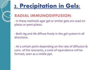 2. Precipitation in Gels:
RADIAL IMMUNODIFFUSION:
- In these methods agar gel or similar gels are used on
plates or petri-plates.
- Both Ag and Ab diffuse freely in the gel system in all
directions.
- At a certain point depending on the rate of diffusion &
conc. of the reactants, a zone of equivalence will be
formed, seen as a visible ppt.
 