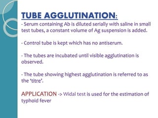 TUBE AGGLUTINATION:
- Serum containing Ab is diluted serially with saline in small
test tubes, a constant volume of Ag suspension is added.
- Control tube is kept which has no antiserum.
- The tubes are incubated until visible agglutination is
observed.
- The tube showing highest agglutination is referred to as
the ‘titre’.
APPLICATION -> Widal test is used for the estimation of
typhoid fever
 