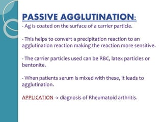 PASSIVE AGGLUTINATION:
- Ag is coated on the surface of a carrier particle.
- This helps to convert a precipitation reaction to an
agglutination reaction making the reaction more sensitive.
- The carrier particles used can be RBC, latex particles or
bentonite.
- When patients serum is mixed with these, it leads to
agglutination.
APPLICATION -> diagnosis of Rheumatoid arthritis.
 