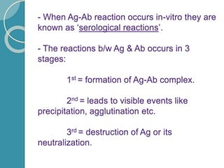 - When Ag-Ab reaction occurs in-vitro they are
known as ‘serological reactions’.
- The reactions b/w Ag & Ab occurs in 3
stages:
1st = formation of Ag-Ab complex.
2nd = leads to visible events like
precipitation, agglutination etc.
3rd = destruction of Ag or its
neutralization.
 