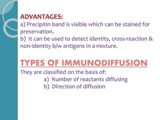 ADVANTAGES:
a) Precipitin band is visible which can be stained for
preservation.
b) It can be used to detect identity, cross-reaction &
non-identity b/w antigens in a mixture.
TYPES OF IMMUNODIFFUSION
They are classified on the basis of:
a) Number of reactants diffusing
b) Direction of diffusion
 