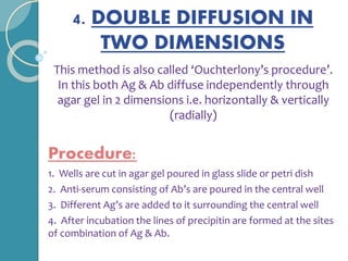 4. DOUBLE DIFFUSION IN
TWO DIMENSIONS
This method is also called ‘Ouchterlony’s procedure’.
In this both Ag & Ab diffuse independently through
agar gel in 2 dimensions i.e. horizontally & vertically
(radially)
Procedure:
1. Wells are cut in agar gel poured in glass slide or petri dish
2. Anti-serum consisting of Ab’s are poured in the central well
3. Different Ag’s are added to it surrounding the central well
4. After incubation the lines of precipitin are formed at the sites
of combination of Ag & Ab.
 