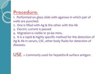 Procedure:
1. Performed on glass slide with agarose in which pair of
wells are punched.
2. One is filled with Ag & the other with the Ab
3. Electric current is passed
4. Migration is visible in 30-60 mins.
5. It is a rapid & highly specific method for the detection of
Ag & Ab in serum, CSF, other body fluids for detection of
diseases.
USE -> Commonly used for hepatitis-B surface antigen.
 