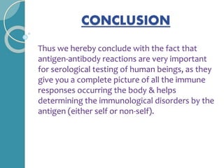CONCLUSION
Thus we hereby conclude with the fact that
antigen-antibody reactions are very important
for serological testing of human beings, as they
give you a complete picture of all the immune
responses occurring the body & helps
determining the immunological disorders by the
antigen (either self or non-self).
 