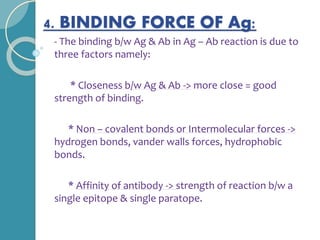 4. BINDING FORCE OF Ag:
- The binding b/w Ag & Ab in Ag – Ab reaction is due to
three factors namely:
* Closeness b/w Ag & Ab -> more close = good
strength of binding.
* Non – covalent bonds or Intermolecular forces ->
hydrogen bonds, vander walls forces, hydrophobic
bonds.
* Affinity of antibody -> strength of reaction b/w a
single epitope & single paratope.
 