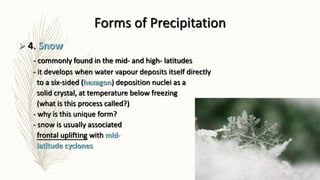 Forms of Precipitation
 4. Snow
- commonly found in the mid- and high- latitudes
- it develops when water vapour deposits itself directly
to a six-sided (hexagon) deposition nuclei as a
solid crystal, at temperature below freezing
(what is this process called?)
- why is this unique form?
- snow is usually associated
frontal uplifting with mid-
latitude cyclones
 