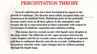 PRECIPITATION THEORY
Several valid theories have been formulated in regard to the
growth of raindrops. The theories most widely accepted today are
treated here in combined form. Raindrops grow in size primarily
because water exists in all three phases in the atmosphere and
because the air is supersaturated at times (especially with respect to
ice) because of adiabatic expansion and radiation cooling.
This means that ice crystals coexist with liquid water droplets in
the same cloud. The difference in the vapor pressure between the
water droplets and the ice crystals causes water droplets to evaporate
and then to sublimate directly onto the ice crystals. Sublimation is
the process whereby water vapor changes into ice without passing
through the liquid stage.
 