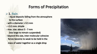 Forms of Precipitation
 1. Rain
- liquid deposits falling from the atmosphere
to the surface
- with a diameter > 0.5 mm
- < 0.5 mm: drizzle
- max. size: about 5 - 7 mm
(too large to remain suspended)
- beyond this size, inter-molecular cohesive
forces become to weak to be held in the
mass of water together as a single drop
 