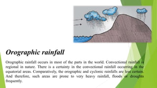 Orographic rainfall occurs in most of the parts in the world. Convectional rainfall is
regional in nature. There is a certainty in the convectional rainfall occurring in the
equatorial areas. Comparatively, the orographic and cyclonic rainfalls are less certain.
And therefore, such areas are prone to very heavy rainfall, floods or droughts
frequently.
Orographic rainfall
 
