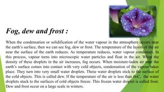 When the condensation or solidification of the water vapour in the atmosphere occurs near
the earth’s surface, then we can see fog, dew or frost. The temperature of the layers of the air
near the surface of the earth reduces. As temperature reduces, water vapour condenses. In
this process, vapour turns into microscopic water particles and float in the air. When the
density of these droplets in the air increases, fog occurs. When moisture-laden air near the
earth’s surface comes into contact with very cold objects, condensation of the vapour takes
place. They turn into very small water droplets. These water droplets stick to the surface of
the cold objects. This is called dew. If the temperature of the air is less than 0oC, the water
droplets stuck to the surfaces of cold objects freeze. This frozen water droplet is called frost.
Dew and frost occur on a large scale in winters.
Fog, dew and frost :
 