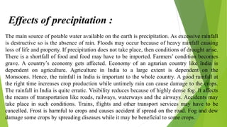The main source of potable water available on the earth is precipitation. As excessive rainfall
is destructive so is the absence of rain. Floods may occur because of heavy rainfall causing
loss of life and property. If precipitation does not take place, then conditions of drought arise.
There is a shortfall of food and food may have to be imported. Farmers’ condition becomes
grave. A country’s economy gets affected. Economy of an agrarian country like India is
dependent on agriculture. Agriculture in India to a large extent is dependent on the
Monsoons. Hence, the rainfall in India is important to the whole country. A good rainfall at
the right time increases crop production while untimely rain can cause damage to the crops.
The rainfall in India is quite erratic. Visibility reduces because of highly dense fog. It affects
the means of transportation like roads, railways, waterways and the airways. Accidents may
take place in such conditions. Trains, flights and other transport services may have to be
cancelled. Frost is harmful to crops and causes accident if spread on the road. Fog and dew
damage some crops by spreading diseases while it may be beneficial to some crops.
Effects of precipitation :
 