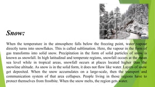 When the temperature in the atmosphere falls below the freezing point, water vapour
directly turns into snowflakes. This is called sublimation. Here, the vapour in the form of
gas transforms into solid snow. Precipitation in the form of solid particles of snow is
known as snowfall. In high latitudinal and temperate regions, snowfall occurs at the mean
sea level while in tropical areas, snowfall occurs at places located higher than the
snowline altitude. As snow is in the solid form, it does not flow like water. Layers of snow
get deposited. When the snow accumulates on a large-scale, then the transport and
communication system of that area collapses. People living in those regions have to
protect themselves from frostbite. When the snow melts, the region gets water.
Snow:
 