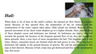 When there is lot of heat on the earth’s surface, the upward air flow blows at a greater
speed. Because of this upward flow, the temperature of the air reduces and the
condensation of the water vapour takes place. Dark clouds are formed. Because of the
upward movement of air, these water droplets go to a higher altitude. Here, solidification
of these droplets occur and hailstones are formed. As hailstones are heavy, they fall
towards the ground, but because of the frequent upward flow of air, they are repeatedly
taken upwards. Here, a new layer of snow encapsulates the hail. This happens quite a few
times. Hence, concentric layers are formed while the hail grows in size. These big heavy
hailstones fall rapidly to the ground because of gravity. We call the precipitation of this
type as hail showers. Because of hail, crops may get destroyed and loss of life and property
may also occur.
Hail:
 