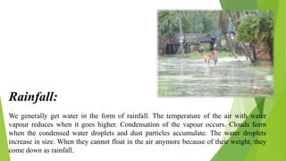 We generally get water in the form of rainfall. The temperature of the air with water
vapour reduces when it goes higher. Condensation of the vapour occurs. Clouds form
when the condensed water droplets and dust particles accumulate. The water droplets
increase in size. When they cannot float in the air anymore because of their weight, they
come down as rainfall.
Rainfall:
 