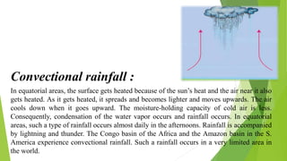 In equatorial areas, the surface gets heated because of the sun’s heat and the air near it also
gets heated. As it gets heated, it spreads and becomes lighter and moves upwards. The air
cools down when it goes upward. The moisture-holding capacity of cold air is less.
Consequently, condensation of the water vapor occurs and rainfall occurs. In equatorial
areas, such a type of rainfall occurs almost daily in the afternoons. Rainfall is accompanied
by lightning and thunder. The Congo basin of the Africa and the Amazon basin in the S.
America experience convectional rainfall. Such a rainfall occurs in a very limited area in
the world.
Convectional rainfall :
 