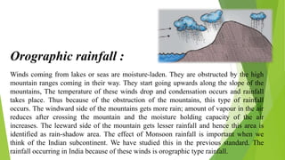 Winds coming from lakes or seas are moisture-laden. They are obstructed by the high
mountain ranges coming in their way. They start going upwards along the slope of the
mountains, The temperature of these winds drop and condensation occurs and rainfall
takes place. Thus because of the obstruction of the mountains, this type of rainfall
occurs. The windward side of the mountains gets more rain; amount of vapour in the air
reduces after crossing the mountain and the moisture holding capacity of the air
increases. The leeward side of the mountain gets lesser rainfall and hence this area is
identified as rain-shadow area. The effect of Monsoon rainfall is important when we
think of the Indian subcontinent. We have studied this in the previous standard. The
rainfall occurring in India because of these winds is orographic type rainfall.
Orographic rainfall :
 