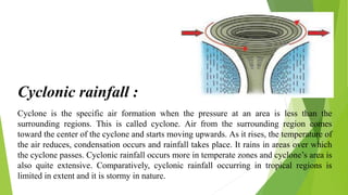 Cyclone is the specific air formation when the pressure at an area is less than the
surrounding regions. This is called cyclone. Air from the surrounding region comes
toward the center of the cyclone and starts moving upwards. As it rises, the temperature of
the air reduces, condensation occurs and rainfall takes place. It rains in areas over which
the cyclone passes. Cyclonic rainfall occurs more in temperate zones and cyclone’s area is
also quite extensive. Comparatively, cyclonic rainfall occurring in tropical regions is
limited in extent and it is stormy in nature.
Cyclonic rainfall :
 