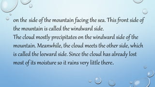 on the side of the mountain facing the sea. This front side of
the mountain is called the windward side.
The cloud mostly precipitates on the windward side of the
mountain. Meanwhile, the cloud meets the other side, which
is called the leeward side. Since the cloud has already lost
most of its moisture so it rains very little there.
 