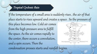 Tropical Cyclonic Rain
If the temperature of a small area is suddenly rises , the air of that
place starts to rises upward and creates a space . So the pressure of
this place becomes low. Cold air comes
from the high pressure area to fulfill
the space. As the air comes rapidly to
the center, there occurs a convolution,
and a spin occurs. Then the
condensation prosses starts and rainfall begins.
 