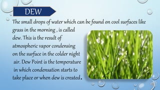DEW
The small drops of water which can be found on cool surfaces like
grass in the morning , is called
dew. This is the result of
atmospheric vapor condensing
on the surface in the colder night
air. Dew Point is the temperature
in which condensation starts to
take place or when dew is created.
 