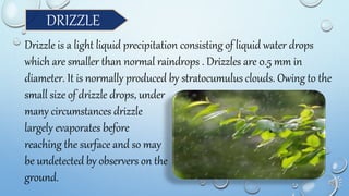 DRIZZLE
Drizzle is a light liquid precipitation consisting of liquid water drops
which are smaller than normal raindrops . Drizzles are 0.5 mm in
diameter. It is normally produced by stratocumulus clouds. Owing to the
small size of drizzle drops, under
many circumstances drizzle
largely evaporates before
reaching the surface and so may
be undetected by observers on the
ground.
 