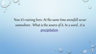 Now it’s raining here. At the same time snowfall occur
somewhere . What is the source of it. In a word , it is
precipitation .
 