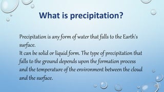 What is precipitation?
Precipitation is any form of water that falls to the Earth's
surface.
It can be solid or liquid form. The type of precipitation that
falls to the ground depends upon the formation process
and the temperature of the environment between the cloud
and the surface.
 