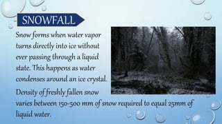 SNOWFALL
Snow forms when water vapor
turns directly into ice without
ever passing through a liquid
state. This happens as water
condenses around an ice crystal.
Density of freshly fallen snow
varies between 150-500 mm of snow required to equal 25mm of
liquid water.
 