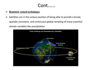 Cont.…..
 Remotely sensed techniques
 Satellites are in the unique position of being able to provide a broad,
spatially consistent, and continuous global sampling of many essential
climate variables like precipitation
 