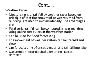 Cont.….
Weather Radar
• Measurement of rainfall by weather radar based on
principle of that the amount of power returned from
raindrop is related to rainfall intensity. The advantages
are:
• Total aerial rainfall can be computed in near real time
using online computers at the weather station
• Can be used for flood forecasting
• The movement of weather system can be tracked and
shown
• can forecast time of onset, cession and rainfall intensity
• Dangerous meteorological phenomena can be
detected
 
