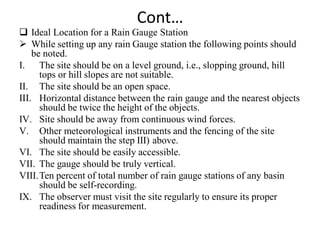 Cont…
 Ideal Location for a Rain Gauge Station
 While setting up any rain Gauge station the following points should
be noted.
I. The site should be on a level ground, i.e., slopping ground, hill
tops or hill slopes are not suitable.
II. The site should be an open space.
III. Horizontal distance between the rain gauge and the nearest objects
should be twice the height of the objects.
IV. Site should be away from continuous wind forces.
V. Other meteorological instruments and the fencing of the site
should maintain the step III) above.
VI. The site should be easily accessible.
VII. The gauge should be truly vertical.
VIII.Ten percent of total number of rain gauge stations of any basin
should be self-recording.
IX. The observer must visit the site regularly to ensure its proper
readiness for measurement.
 