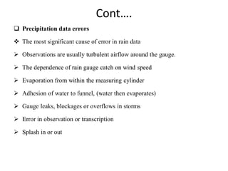 Cont….
 Precipitation data errors
 The most significant cause of error in rain data
 Observations are usually turbulent airflow around the gauge.
 The dependence of rain gauge catch on wind speed
 Evaporation from within the measuring cylinder
 Adhesion of water to funnel, (water then evaporates)
 Gauge leaks, blockages or overflows in storms
 Error in observation or transcription
 Splash in or out
 