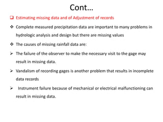 Cont…
 Estimating missing data and of Adjustment of records
 Complete measured precipitation data are important to many problems in
hydrologic analysis and design but there are missing values
 The causes of missing rainfall data are:
 The failure of the observer to make the necessary visit to the gage may
result in missing data.
 Vandalism of recording gages is another problem that results in incomplete
data records
 Instrument failure because of mechanical or electrical malfunctioning can
result in missing data.
 